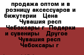 продажа оптом и в розницу аксессуаров и бижутерии › Цена ­ 30-200 - Чувашия респ., Чебоксары г. Подарки и сувениры » Другое   . Чувашия респ.,Чебоксары г.